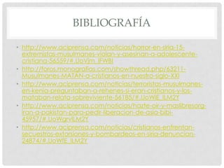BIBLIOGRAFÍA
• http://www.aciprensa.com/noticias/horror-en-siria-15extremistas-musulmanes-violan-y-asesinan-a-adolescentecristiana-56559/#.UoVjm_lFWBI
• http://foros.monografias.com/showthread.php/63211Musulmanes-MATAN-a-cristianos-en-nuestro-siglo-XXI
• http://www.aciprensa.com/noticias/terroristas-musulmanesen-kenia-preguntaban-a-rehenes-si-eran-cristianos-y-losmataban-relata-sobreviviente-56185/#.UoWiE_lLM2Y
• http://www.aciprensa.com/noticias/hazte-oir-y-maslibresorgiran-a-pakistan-para-pedir-liberacion-de-asia-bibi45957/#.UoWgrvlLM2Y
• http://www.aciprensa.com/noticias/cristianos-enfrentansecuestros-extorsiones-y-bombardeos-en-siria-denuncian24874/#.UoWfE_lLM2Y

 