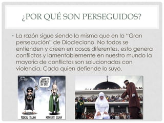 ¿POR QUÉ SON PERSEGUIDOS?
• La razón sigue siendo la misma que en la “Gran
persecución” de Diocleciano. No todos se
entienden y creen en cosas diferentes, esto genera
conflictos y lamentablemente en nuestro mundo la
mayoría de conflictos son solucionados con
violencia. Cada quien defiende lo suyo.

 