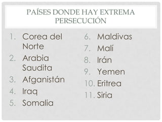 PAÍSES DONDE HAY EXTREMA
PERSECUCIÓN

1. Corea del
Norte
2. Arabia
Saudita
3. Afganistán
4. Iraq
5. Somalia

6. Maldivas
7. Malí
8. Irán
9. Yemen
10. Eritrea
11. Siria

 