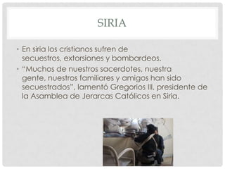 SIRIA
• En siria los cristianos sufren de
secuestros, extorsiones y bombardeos.
• “Muchos de nuestros sacerdotes, nuestra
gente, nuestros familiares y amigos han sido
secuestrados”, lamentó Gregorios III, presidente de
la Asamblea de Jerarcas Católicos en Siria.

 