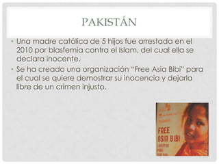 PAKISTÁN
• Una madre católica de 5 hijos fue arrestada en el
2010 por blasfemia contra el Islam, del cual ella se
declara inocente.
• Se ha creado una organización “Free Asia Bibi” para
el cual se quiere demostrar su inocencia y dejarla
libre de un crimen injusto.

 
