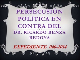 PERSECUSIÓN
POLÍTICA EN
CONTRA DEL
DR. RICARDO BENZA
BEDOYA
EXPEDIENTE 040-2014
 