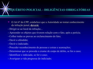 INQUÉRITO POLICIAL - DILIGÊNCIAS OBRIGATÓRIAS  O Art 6º do CPP, estabelece que a Autoridade ao tomar conhecimento da infração penal,  deverá: - Dirigir-se ao local da infração... - Apreender os objetos que tiverem relação com o fato, após a perícia; - Colher todas as provas ao esclarecimento do fato; - Ouvir o ofendido; - Ouvir o indiciado; - Proceder reconhecimento de pessoas e coisas e acareações; - Determinar que se proceda o exame de corpo de delito, se for o caso; - Identificar o indiciado, se for o caso; - Averiguar a vida pregressa do indiciado; 