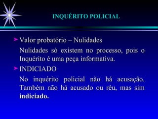 INQUÉRITO POLICIAL  Valor probatório – Nulidades Nulidades só existem no processo, pois o Inquérito é uma peça informativa. INDICIADO No inquérito policial não há acusação. Também não há acusado ou réu, mas sim  indiciado. 
