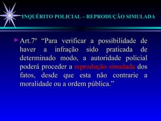 INQUÉRITO POLICIAL – REPRODUÇÃO SIMULADA Art.7º “Para verificar a possibilidade de haver a infração sido praticada de determinado modo, a autoridade policial poderá proceder a  reprodução simulada  dos fatos, desde que esta não contrarie a moralidade ou a ordem pública.” 