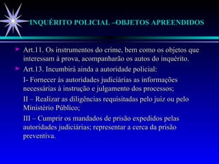 INQUÉRITO POLICIAL –OBJETOS APREENDIDOS Art.11. Os instrumentos do crime, bem como os objetos que interessam à prova, acompanharão os autos do inquérito. Art.13. Incumbirá ainda a autoridade policial: I- Fornecer às autoridades judiciárias as informações necessárias à instrução e julgamento dos processos; II – Realizar as diligências requisitadas pelo juiz ou pelo Ministério Público; III – Cumprir os mandados de prisão expedidos pelas autoridades judiciárias; representar a cerca da prisão preventiva. 
