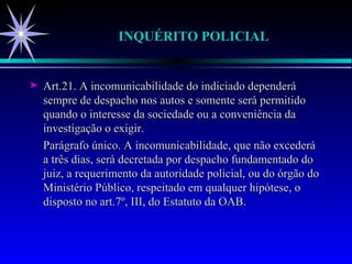 INQUÉRITO POLICIAL Art.21. A incomunicabilidade do indiciado dependerá sempre de despacho nos autos e somente será permitido quando o interesse da sociedade ou a conveniência da investigação o exigir. Parágrafo único. A incomunicabilidade, que não excederá a três dias, será decretada por despacho fundamentado do juiz, a requerimento da autoridade policial, ou do órgão do Ministério Público, respeitado em qualquer hipótese, o disposto no art.7º, III, do Estatuto da OAB. 