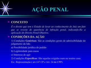 AÇÃO PENAL CONCEITO É o direito que tem o Estado de levar ao conhecimento do Juiz um fato que se reveste de aparência de infração penal, indicando-lhe a aplicação do Direito Penal Objetivo. CONDIÇÕES DA AÇÃO 1) Condições  Genéricas : São as condições gerais de admissibilidade do julgamento da lide. a) Possibilidade jurídica do pedido b) Legitimidade para causa c) Interesse de agir 2) Condições  Específicas  :São aquelas exigidas num ou noutro caso. Ex.: Representação ( art.147 CP e Art. 24 do CPP) 
