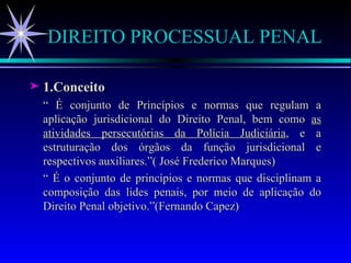 DIREITO PROCESSUAL PENAL 1.Conceito “  É conjunto de Princípios e normas que regulam a aplicação jurisdicional do Direito Penal, bem como  as atividades persecutórias da Polícia Judiciária , e a estruturação dos órgãos da função jurisdicional e respectivos auxiliares.”( José Frederico Marques) “  É o conjunto de princípios e normas que disciplinam a composição das lides penais, por meio de aplicação do Direito Penal objetivo.”(Fernando Capez) 