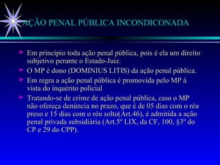 AÇÃO PENAL PÚBLICA INCONDICONADA Em princípio toda ação penal pública, pois é ela um direito subjetivo perante o Estado-Juiz.  O MP é dono (DOMINIUS LITIS) da ação penal pública.  Em regra a ação penal pública é promovida pelo MP à vista do inquérito policial  Tratando-se de crime de ação penal pública, caso o MP não ofereça denúncia no prazo, que é de 05 dias com o réu preso e 15 dias com o réu solto(Art.46), é admitida a ação penal privada subsidiária (Art.5º LIX, da CF, 100, §3º do CP e 29 do CPP).  