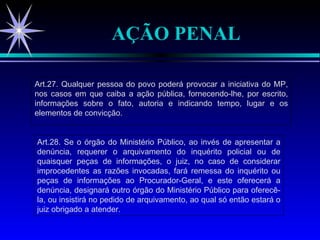AÇÃO PENAL Art.27. Qualquer pessoa do povo poderá provocar a iniciativa do MP, nos casos em que caiba a ação pública, fornecendo-lhe, por escrito, informações sobre o fato, autoria e indicando tempo, lugar e os elementos de convicção. Art.28. Se o órgão do Ministério Público, ao invés de apresentar a denúncia, requerer o arquivamento do inquérito policial ou de quaisquer peças de informações, o juiz, no caso de considerar improcedentes as razões invocadas, fará remessa do inquérito ou peças de informações ao Procurador-Geral, e este oferecerá a denúncia, designará outro órgão do Ministério Público para oferecê-la, ou insistirá no pedido de arquivamento, ao qual só então estará o juiz obrigado a atender. 