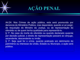 AÇÃO PENAL Art.24. Nos Crimes de ação pública, esta será promovida por denúncia do Ministério Público, mas dependerá, quando a Lei exigir, de requisição do Ministro da Justiça, ou de representação do ofendido ou de quem tenha qualidade para representá-lo. § 1º. No caso de morte do ofendido ou quando declarado ausente por decisão judicial, o direito de representação passará ao cônjuge, ascendente, descendente ou irmão. § 1º. Seja qual for o crime, quando praticado em detrimento do patrimônio ou interesse da União, Estado ou Município, a ação será pública. 
