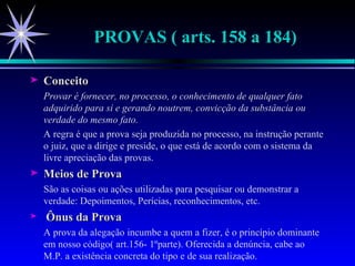 PROVAS ( arts. 158 a 184) Conceito Provar é fornecer, no processo, o conhecimento de qualquer fato adquirido para si e gerando noutrem, convicção da substância ou verdade do mesmo fato. A regra é que a prova seja produzida no processo, na instrução perante o juiz, que a dirige e preside, o que está de acordo com o sistema da livre apreciação das provas. Meios de Prova São as coisas ou ações utilizadas para pesquisar ou demonstrar a verdade: Depoimentos, Perícias, reconhecimentos, etc. Ônus da Prova A prova da alegação incumbe a quem a fizer, é o princípio dominante em nosso código( art.156- 1ºparte). Oferecida a denúncia, cabe ao M.P. a existência concreta do tipo e de sua realização. 