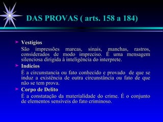 Vestígios São impressões marcas, sinais, manchas, rastros, considerados de modo impreciso. É uma mensagem silenciosa dirigida à inteligência do interprete. Indícios É a circunstancia ou fato conhecido e provado  de que se induz a existência de outra circunstância ou fato de que não se tem prova. Corpo de Delito É a constatação da materialidade do crime. É o conjunto de elementos sensíveis do fato criminoso. DAS PROVAS ( arts. 158 a 184) 