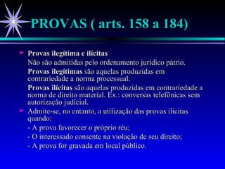 PROVAS ( arts. 158 a 184) Provas ilegítima e ilícitas Não são admitidas pelo ordenamento jurídico pátrio.  Provas ilegítimas  são aquelas produzidas em contrariedade a norma processual. Provas ilícitas  são aquelas produzidas em contrariedade a norma de direito material. Ex.: conversas telefônicas sem autorização judicial.  Admite-se, no entanto, a utilização das provas ilícitas quando: - A prova favorecer o próprio réu; - O interessado consente na violação de seu direito; - A prova for gravada em local público. 