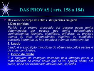 DAS PROVAS ( arts. 158 a 184) Do exame de corpo de delito e  das perícias em geral 1. Das perícias   Perícia é o exame procedido por pessoa quem tenha determinados por pessoa que tenha determinados conhecimentos técnicos, científicos, artísticos ou práticos acerca de atos, circunstâncias objetivas ou condições pessoais inerentes ao fato oponível a fim de comprová-los.  2.  Laudo Laudo é a exposição minuciosa do observado pelos peritos e de suas conclusões. 3.  Corpo de delito É o conjunto de vestígios deixados pela infração penal, a materialidade do crime, aquilo que se vê, apalpa, sente, em suma, pode ser examinado através dos  sentidos. 