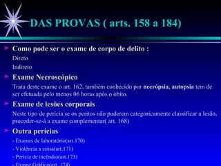 DAS PROVAS ( arts. 158 a 184) Como pode ser o exame de corpo de delito : Direto Indireto Exame Necroscópico Trata deste exame o art. 162, também conhecido por  necrópsia, autopsia  tem de ser efetuada pelo menos 06 horas após o óbito. Exame de lesões corporais Neste tipo de perícia se os peritos não puderem categoricamente classificar a lesão, proceder-se-á a exame complementar( art. 168) Outra perícias - Exames de laboratório(art.170) - Violência a coisa(art.171) - Perícia de incêndio(art.173) - Exame Gráfico(art. 174) 