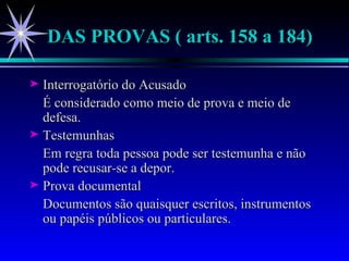 DAS PROVAS ( arts. 158 a 184) Interrogatório do Acusado É considerado como meio de prova e meio de defesa. Testemunhas Em regra toda pessoa pode ser testemunha e não pode recusar-se a depor. Prova documental Documentos são quaisquer escritos, instrumentos ou papéis públicos ou particulares. 