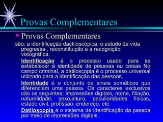 Provas Complementares Provas Complementares são: a identificação dactiloscópica, o estudo da vida pregressa , reconstituição e a recognição visiográfica.  Identificação  é o processo usado para se estabelecer à identidade de pessoas ou coisas No campo criminal, a datiloscopia é o processo universal utilizado para a identificação das pessoas. Identidade  é o conjunto de sinais somáticos que diferenciam uma pessoa. Os caracteres exclusivos são os seguintes: impressões digitais, nome, filiação, naturalidade, sexo,altura, peculiaridades físicas, estado civil, profissão, endereço, etc. Datiloscopia  é o sistema de identificação da pessoa por meio de impressões digitais. 