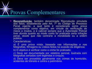 Provas Complementares Reconstituição , também denominada Reprodução simulada dos fatos, estabelecida pelo Art. 7º do Código de Processo Penal vigente, a qual tanto é considerada como prova complementar como objetiva, em virtude da verificação de meios e modos, e é cabível sempre que a Autoridade Policial tiver dúvida quanto ao modo como foi praticada certa infração penal, desde que não contrarie a moralidade ou a ordem pública . Características: a) É uma prova mista, baseada nas informações e nas fotografias, filmagens ou vídeos feitos na ocasião da diligência; b) O objetivo é verificar como o crime foi praticado; c) Deve ser documentada por relatório pericial, ilustrada com fotografias seriadas com legendas e croquis; d) Deve ser procedida geralmente nos crimes de homicídio, acidentes de trânsito e contra o patrimônio. 