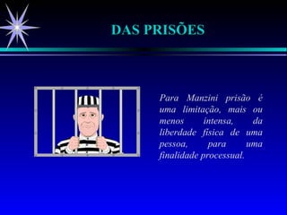 DAS PRISÕES Para Manzini prisão é uma limitação, mais ou menos intensa, da liberdade física de uma pessoa, para uma finalidade processual. 