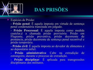 DAS PRISÕES Espécies de Prisão: -  Prisão penal : É aquela imposta em virtude de sentença penal condenatória transitada em julgado. -  Prisão Processual : É aquela imposta como medida cautelar,é a chamada prisão provisória: Prisão em Flagrante, prisão preventiva, prisão decorrente de pronúncia, prisão decorrente de sentença penal recorrível e prisão temporária. -  Prisão civil : É aquela imposta ao devedor de alimentos e ao depositário infiel. -  Prisão administrativa : Cabe na extradição de estrangeiro, durante o processo de extradição. -  Prisão disciplinar : É aplicada para transgressões disciplinares dos militares. 