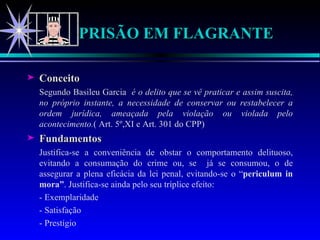 PRISÃO EM FLAGRANTE Conceito Segundo Basileu Garcia  é o delito que se vê praticar e assim suscita, no próprio instante, a necessidade de conservar ou restabelecer a ordem jurídica, ameaçada pela violação ou violada pelo acontecimento. ( Art. 5º,XI e Art. 301 do CPP) Fundamentos Justifica-se a conveniência de obstar o comportamento delituoso, evitando a consumação do crime ou, se  já se consumou, o de assegurar a plena eficácia da lei penal, evitando-se o “ periculum in mora” . Justifica-se ainda pelo seu tríplice efeito: - Exemplaridade - Satisfação - Prestígio  
