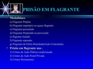 PRISÃO EM FLAGRANTE Modalidaes a) Flagrante Próprio b) Flagrante impróprio ou quase-flagrante c) Flagrante presumido d) Flagrante Preparado ou provocado e) flagrante forjado. f) Flagrante esperado. g) Flagrante de Efeito Retardado(Ação Controlada). Prisão em flagrante nos  : 1) Crimes de Ação Pública condicionada 2) Crimes de Ação Penal Privada 3) Crimes Permanentes 