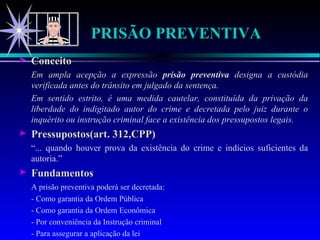 PRISÃO PREVENTIVA Conceito Em ampla acepção a expressão  prisão preventiva  designa a custódia verificada antes do trânsito em julgado da sentença. Em sentido estrito, é uma medida cautelar, constituída da privação da liberdade do indigitado autor do crime e decretada pelo juiz durante o inquérito ou instrução criminal face a existência dos pressupostos legais. Pressupostos(art. 312,CPP) “ ... quando houver prova da existência do crime e indícios suficientes da autoria.” Fundamentos A prisão preventiva poderá ser decretada: - Como garantia da Ordem Pública - Como garantia da Ordem Econômica  - Por conveniência da Instrução criminal - Para assegurar a aplicação da lei 