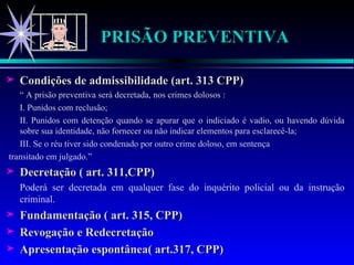 PRISÃO PREVENTIVA Condições de admissibilidade (art. 313 CPP) “  A prisão preventiva será decretada, nos crimes dolosos : I. Punidos com reclusão; II. Punidos com detenção quando se apurar que o indiciado é vadio, ou havendo dúvida sobre sua identidade, não fornecer ou não indicar elementos para esclarecê-la; III. Se o réu tiver sido condenado por outro crime doloso, em sentença  transitado em julgado.” Decretação ( art. 311,CPP) Poderá ser decretada em qualquer fase do inquérito policial ou da instrução criminal. Fundamentação ( art. 315, CPP) Revogação e Redecretação Apresentação espontânea( art.317, CPP) 