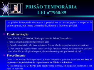 PRISÃO TEMPORÁRIA  LEI nº7960/89   A prisão Temporária destina-se a possibilitar as investigações a respeito de crimes graves, por tempo determinado, durante o inquérito policial. Fundamentação O art. 1º da Lei nº 7.960/90, dispõe que caberá a Prisão Temporária : I. Para as investigações do inquérito policial; II. Quando o indiciado não tiver residência fixa ou não fornecer elementos necessários; III. Nos casos de alguns crimes, desde que haja fundadas razões, de acordo com qualquer prova admitida pela legislação penal, de autoria ou de participação do indiciado. Procedimento O art. 2º da presente lei dispõe que : a prisão temporária pode ser decretada  em face da representação policial ou do requerimento do Ministério Público.   O juiz tem prazo de  24 horas  para decidir sobre a prisão, em despacho fundamento, sob pena de nulidade. 