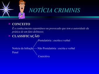 NOTÍCIA CRIMINIS CONCEITO É o conhecimento espontâneo ou provocado que tem a autoridade da prática de um fato delituoso. CLASSIFICAÇÃO   Postulatória : escrita e verbal  Notícia da Infração  Não Postulatória : escrita e verbal Penal Coercitiva 