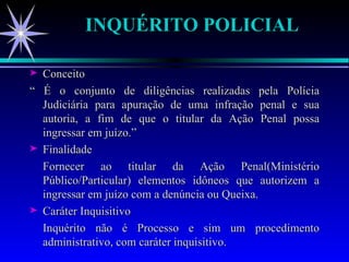 INQUÉRITO POLICIAL Conceito “  É o conjunto de diligências realizadas pela Polícia Judiciária para apuração de uma infração penal e sua autoria, a fim de que o titular da Ação Penal possa ingressar em juízo.” Finalidade Fornecer ao titular da Ação Penal(Ministério Público/Particular) elementos idôneos que autorizem a ingressar em juízo com a denúncia ou Queixa. Caráter Inquisitivo Inquérito não é Processo e sim um procedimento administrativo, com caráter inquisitivo. 
