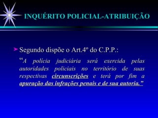 INQUÉRITO POLICIAL-ATRIBUIÇÃO Segundo dispõe o Art.4º do C.P.P.: “ A polícia judiciária será exercida pelas autoridades policiais no território de suas respectivas  circunscrições  e terá por fim a  apuração das infrações penais e de sua autoria.” 