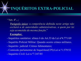 INQUÉRITOS EXTRA-POLICIAL “ Art. 4º...; Parágrafo único : a  competência definida neste artigo não excluirá a de autoridades administrativas, a quem por lei seja acometida da mesma função .” Exemplos:  - Inquéritos sanitários: alínea  b  do Art.33 da Lei nº4.771/69 - Inquérito Policial Militar: Quando ocorre crimes militares. - Inquérito  judicial: Crimes falimentares; - Comissão parlamentar de Inquéritos(CPI):Lei n.º1.579/52 - Inquérito Civil: Lei n.º7.347/85 