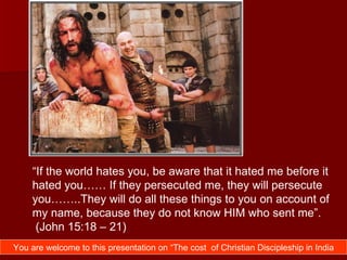 “If the world hates you, be aware that it hated me before it
    hated you…… If they persecuted me, they will persecute
    you……..They will do all these things to you on account of
    my name, because they do not know HIM who sent me”.
     (John 15:18 – 21)
You are welcome to this presentation on “The cost of Christian Discipleship in India
 