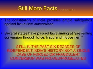 Still More Facts ……...
• The constitution of India provides ample safeguards
  against fraudulent conversions

• Several states have passed laws aiming at “preventing
  conversion through force, fraud and inducement”

       STILL IN THE PAST SIX DECADES OF
   INDEPENDENT INDIA’S HISTORY NOT A SINGLE
       CASE OF FORCED OR FRAUDULENT
     CONVERSION WAS PROVED/PROSECUTED
 