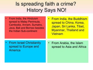 Is spreading faith a crime?
            History Says NO!
• From India, the Hinduism        • From India, the Buddhism
  spread to Malay Peninsula,        spread to China, Korea,
  Cambodia, Annam, Sumatra,
  Java, Bali and Borneo besides
                                    Japan, Sri Lanka, Tibet,
  the Indian Sub-continent          Myanmar, Thailand and
                                    Vietnam

• From Israel Christianity        • From Arabia, the Islam
  spread to Europe and              spread to Asia and Africa
  America
 