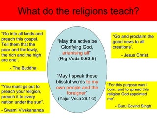 What do the religions teach?

“Go into all lands and
                                                   “Go and proclaim the
preach this gospel.
                         “May the active be        good news to all
Tell them that the
                           Glorifying God,         creations”.
poor and the lowly,
the rich and the high       arianising all”            - Jesus Christ
are one”.                 (Rig Veda 9.63.5)
    - The Buddha
                         “May I speak these
                         blissful words to my
“You must go out to                             “For this purpose was I
                         own people and the     born, and to spread this
preach your religion,          foreigner”       religion God appointed
preach it to every       (Yajur Veda 26.1-2)    me”.
nation under the sun”.
                                                    - Guru Govind Singh
- Swami Vivekananda
 