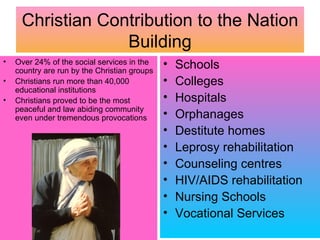 Christian Contribution to the Nation
                  Building
•   Over 24% of the social services in the
    country are run by the Christian groups
                                              •   Schools
•   Christians run more than 40,000           •   Colleges
    educational institutions
•   Christians proved to be the most          •   Hospitals
    peaceful and law abiding community
    even under tremendous provocations        •   Orphanages
                                              •   Destitute homes
                                              •   Leprosy rehabilitation
                                              •   Counseling centres
                                              •   HIV/AIDS rehabilitation
                                              •   Nursing Schools
                                              •   Vocational Services
 
