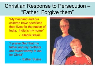 Christian Response to Persecution –
        “Father, Forgive them”
 “My husband and our
 children have sacrificed
 their lives for the nation of
 India. India is my home”
          - Gladis Stains

 “I praise God that my
 father and my brothers
 are found worthy to die
 for Christ”
         - Esther Stains
 