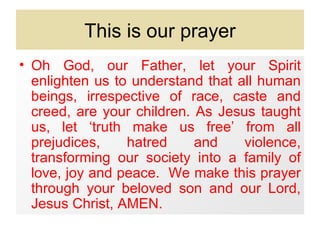 This is our prayer
• Oh God, our Father, let your Spirit
  enlighten us to understand that all human
  beings, irrespective of race, caste and
  creed, are your children. As Jesus taught
  us, let ‘truth make us free’ from all
  prejudices,    hatred     and    violence,
  transforming our society into a family of
  love, joy and peace. We make this prayer
  through your beloved son and our Lord,
  Jesus Christ, AMEN.
 