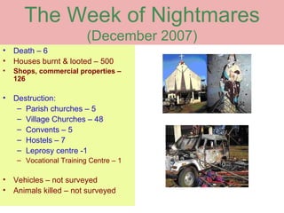 The Week of Nightmares
                          (December 2007)
•   Death – 6
•   Houses burnt & looted – 500
•   Shops, commercial properties –
    126

•   Destruction:
     – Parish churches – 5
     – Village Churches – 48
     – Convents – 5
     – Hostels – 7
     – Leprosy centre -1
     – Vocational Training Centre – 1

•   Vehicles – not surveyed
•   Animals killed – not surveyed
 