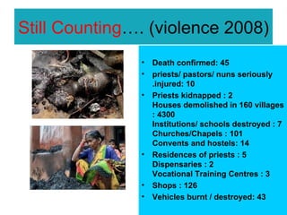 Still Counting…. (violence 2008)
               •   Death confirmed: 45
               •   priests/ pastors/ nuns seriously
                   .injured: 10
               •   Priests kidnapped : 2
                   Houses demolished in 160 villages
                   : 4300
                   Institutions/ schools destroyed : 7
                   Churches/Chapels : 101
                   Convents and hostels: 14
               •   Residences of priests : 5
                   Dispensaries : 2
                   Vocational Training Centres : 3
               •   Shops : 126
               •   Vehicles burnt / destroyed: 43
 