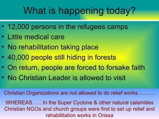 What is happening today?
•    12,000 persons in the refugees camps
•    Little medical care
•    No rehabilitation taking place
•    40,000 people still hiding in forests
•    On return, people are forced to forsake faith
•    No Christian Leader is allowed to visit

Christian Organizations are not allowed to do relief works……….
    WHEREAS……In the Super Cyclone & other natural calamities
    Christian NGOs and church groups were first to set up relief and
                    rehabilitation works in Orissa
 