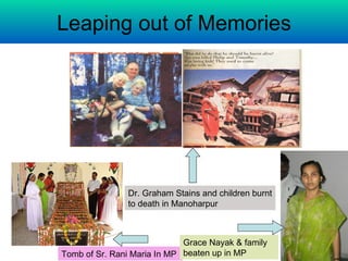 Leaping out of Memories




               Dr. Graham Stains and children burnt
               to death in Manoharpur



                             Grace Nayak & family
Tomb of Sr. Rani Maria In MP beaten up in MP
 