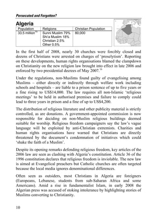 Persecuted and Forgotten?

Algeria
 Population       Religions           Christian Population
 33.5 million15   Sunni Muslim 79%    80,000
                  Shi‘a Muslim 18%
                  Christian 2.5%
                  Other 0.5%

In the first half of 2008, nearly 30 churches were forcibly closed and
dozens of Christians were arrested on charges of ‘proselytism’. Reporting
on these developments, human rights organisations blamed the clampdown
on Christianity on the new religion law brought into effect in late 2006 and
enforced by two presidential decrees of May 2007.16
Under the regulations, non-Muslims found guilty of evangelising among
Muslims – either directly or indirectly through welfare work including
schools and hospitals – are liable to a prison sentence of up to five years or
a fine rising to US$14,000. The law requires all non-Islamic ‘religious
meetings’ to be held in authorised premises and failure to comply could
lead to three years in prison and a fine of up to US$4,200.
The distribution of religious literature and other publicity material is strictly
controlled, as are donations. A government-appointed commission is now
responsible for deciding on non-Muslim religious buildings deemed
suitable for worship. Religious freedom campaigners say the law’s vague
language will be exploited by anti-Christian extremists. Charities and
human rights organisations have warned that Christians are directly
threatened by the document’s condemnation of initiatives which could
‘shake the faith of a Muslim’.
Despite its opening remarks defending religious freedom, key articles of the
2006 law are seen as clashing with Algeria’s constitution. Article 36 of the
1996 constitution declares that religious freedom is inviolable. The new law
is aimed at Evangelical preachers but Catholic churches are often targeted
because the local media ignores denominational differences.
Often seen as outsiders, most Christians in Algeria are foreigners
(Europeans, Lebanese, students from sub-Saharan Africa and some
Americans). Amid a rise in fundamentalist Islam, in early 2008 the
Algerian press was accused of stoking intolerance by highlighting stories of
Muslims converting to Christianity.


10
 