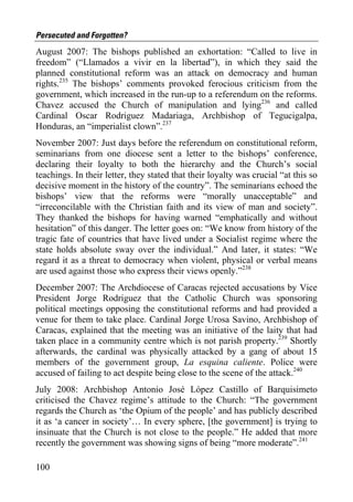 Persecuted and Forgotten?
August 2007: The bishops published an exhortation: “Called to live in
freedom” (“Llamados a vivir en la libertad”), in which they said the
planned constitutional reform was an attack on democracy and human
rights.235 The bishops’ comments provoked ferocious criticism from the
government, which increased in the run-up to a referendum on the reforms.
Chavez accused the Church of manipulation and lying236 and called
Cardinal Oscar Rodriguez Madariaga, Archbishop of Tegucigalpa,
Honduras, an “imperialist clown”.237
November 2007: Just days before the referendum on constitutional reform,
seminarians from one diocese sent a letter to the bishops’ conference,
declaring their loyalty to both the hierarchy and the Church’s social
teachings. In their letter, they stated that their loyalty was crucial “at this so
decisive moment in the history of the country”. The seminarians echoed the
bishops’ view that the reforms were “morally unacceptable” and
“irreconcilable with the Christian faith and its view of man and society”.
They thanked the bishops for having warned “emphatically and without
hesitation” of this danger. The letter goes on: “We know from history of the
tragic fate of countries that have lived under a Socialist regime where the
state holds absolute sway over the individual.” And later, it states: “We
regard it as a threat to democracy when violent, physical or verbal means
are used against those who express their views openly.”238
December 2007: The Archdiocese of Caracas rejected accusations by Vice
President Jorge Rodriguez that the Catholic Church was sponsoring
political meetings opposing the constitutional reforms and had provided a
venue for them to take place. Cardinal Jorge Urosa Savino, Archbishop of
Caracas, explained that the meeting was an initiative of the laity that had
taken place in a community centre which is not parish property.239 Shortly
afterwards, the cardinal was physically attacked by a gang of about 15
members of the government group, La esquina caliente. Police were
accused of failing to act despite being close to the scene of the attack.240
July 2008: Archbishop Antonio José López Castillo of Barquisimeto
criticised the Chavez regime’s attitude to the Church: “The government
regards the Church as ‘the Opium of the people’ and has publicly described
it as ‘a cancer in society’… In every sphere, [the government] is trying to
insinuate that the Church is not close to the people.” He added that more
recently the government was showing signs of being “more moderate”.241

100
 