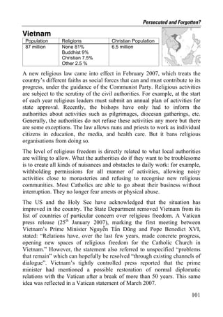 Persecuted and Forgotten?

Vietnam
 Population      Religions             Christian Population
 87 million      None 81%              6.5 million
                 Buddhist 9%
                 Christian 7.5%
                 Other 2.5 %

A new religious law came into effect in February 2007, which treats the
country’s different faiths as social forces that can and must contribute to its
progress, under the guidance of the Communist Party. Religious activities
are subject to the scrutiny of the civil authorities. For example, at the start
of each year religious leaders must submit an annual plan of activities for
state approval. Recently, the bishops have only had to inform the
authorities about activities such as pilgrimages, diocesan gatherings, etc.
Generally, the authorities do not refuse these activities any more but there
are some exceptions. The law allows nuns and priests to work as individual
citizens in education, the media, and health care. But it bans religious
organisations from doing so.
The level of religious freedom is directly related to what local authorities
are willing to allow. What the authorities do if they want to be troublesome
is to create all kinds of nuisances and obstacles to daily work: for example,
withholding permissions for all manner of activities, allowing noisy
activities close to monasteries and refusing to recognise new religious
communities. Most Catholics are able to go about their business without
interruption. They no longer fear arrests or physical abuse.
The US and the Holy See have acknowledged that the situation has
improved in the country. The State Department removed Vietnam from its
list of countries of particular concern over religious freedom. A Vatican
press release (25th January 2007), marking the first meeting between
Vietnam’s Prime Minister Nguyễn Tấn Dũng and Pope Benedict XVI,
stated: “Relations have, over the last few years, made concrete progress,
opening new spaces of religious freedom for the Catholic Church in
Vietnam.” However, the statement also referred to unspecified “problems
that remain” which can hopefully be resolved “through existing channels of
dialogue”. Vietnam’s tightly controlled press reported that the prime
minister had mentioned a possible restoration of normal diplomatic
relations with the Vatican after a break of more than 50 years. This same
idea was reflected in a Vatican statement of March 2007.

                                                                           101
 