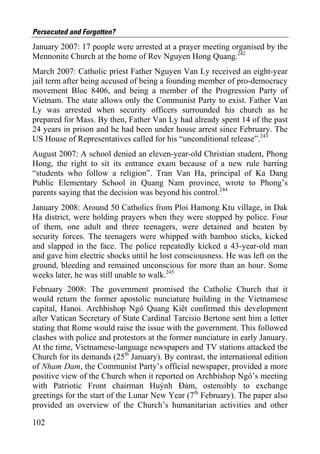 Persecuted and Forgotten?
January 2007: 17 people were arrested at a prayer meeting organised by the
Mennonite Church at the home of Rev Nguyen Hong Quang.242
March 2007: Catholic priest Father Nguyen Van Ly received an eight-year
jail term after being accused of being a founding member of pro-democracy
movement Bloc 8406, and being a member of the Progression Party of
Vietnam. The state allows only the Communist Party to exist. Father Van
Ly was arrested when security officers surrounded his church as he
prepared for Mass. By then, Father Van Ly had already spent 14 of the past
24 years in prison and he had been under house arrest since February. The
US House of Representatives called for his “unconditional release”.243
August 2007: A school denied an eleven-year-old Christian student, Phong
Hong, the right to sit its entrance exam because of a new rule barring
“students who follow a religion”. Tran Van Ha, principal of Ka Dang
Public Elementary School in Quang Nam province, wrote to Phong’s
parents saying that the decision was beyond his control.244
January 2008: Around 50 Catholics from Ploi Hamong Ktu village, in Dak
Ha district, were holding prayers when they were stopped by police. Four
of them, one adult and three teenagers, were detained and beaten by
security forces. The teenagers were whipped with bamboo sticks, kicked
and slapped in the face. The police repeatedly kicked a 43-year-old man
and gave him electric shocks until he lost consciousness. He was left on the
ground, bleeding and remained unconscious for more than an hour. Some
weeks later, he was still unable to walk.245
February 2008: The government promised the Catholic Church that it
would return the former apostolic nunciature building in the Vietnamese
capital, Hanoi. Archbishop Ngô Quang Kiêt confirmed this development
after Vatican Secretary of State Cardinal Tarcisio Bertone sent him a letter
stating that Rome would raise the issue with the government. This followed
clashes with police and protestors at the former nunciature in early January.
At the time, Vietnamese-language newspapers and TV stations attacked the
Church for its demands (25th January). By contrast, the international edition
of Nham Dam, the Communist Party’s official newspaper, provided a more
positive view of the Church when it reported on Archbishop Ngô’s meeting
with Patriotic Front chairman Huỳnh Đảm, ostensibly to exchange
greetings for the start of the Lunar New Year (7th February). The paper also
provided an overview of the Church’s humanitarian activities and other

102
 